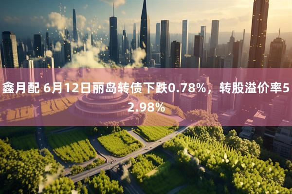 鑫月配 6月12日丽岛转债下跌0.78%，转股溢价率52.98%