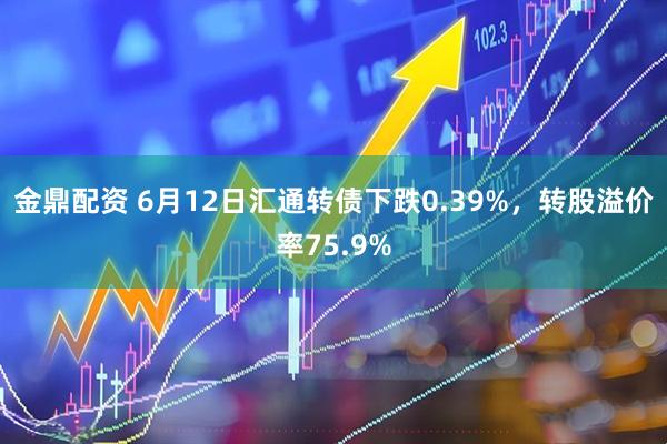 金鼎配资 6月12日汇通转债下跌0.39%，转股溢价率75.9%