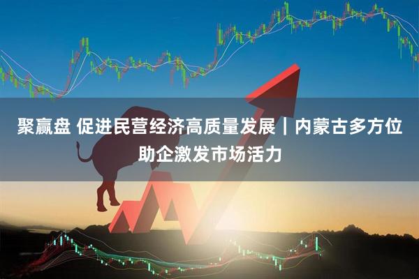 聚赢盘 促进民营经济高质量发展｜内蒙古多方位助企激发市场活力