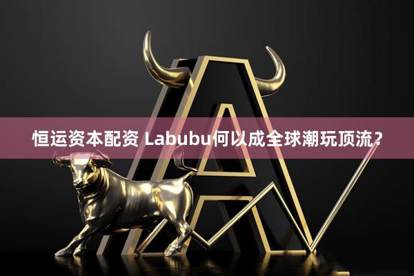 恒运资本配资 Labubu何以成全球潮玩顶流？