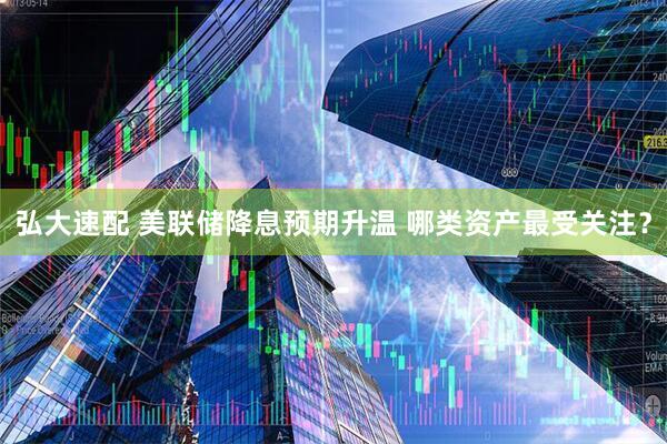 弘大速配 美联储降息预期升温 哪类资产最受关注？