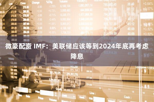 微豪配资 IMF：美联储应该等到2024年底再考虑降息