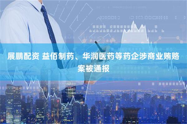 展鵬配资 益佰制药、华润医药等药企涉商业贿赂案被通报