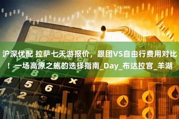 沪深优配 拉萨七天游报价，跟团VS自由行费用对比！一场高原之旅的选择指南_Day_布达拉宫_羊湖