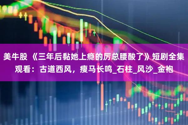 美牛股 《三年后黏她上瘾的厉总腰酸了》短剧全集观看：古道西风，瘦马长鸣_石柱_风沙_金袍