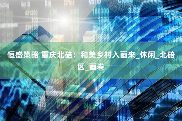 恒盛策略 重庆北碚：和美乡村入画来_休闲_北碚区_画卷