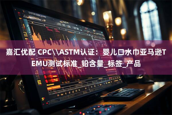 嘉汇优配 CPC\ASTM认证：婴儿口水巾亚马逊TEMU测试标准_铅含量_标签_产品
