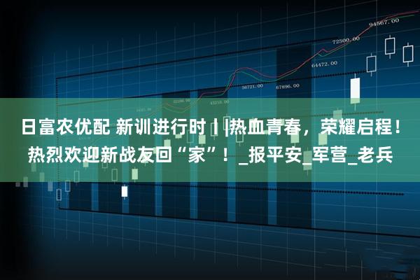 日富农优配 新训进行时丨|热血青春，荣耀启程！热烈欢迎新战友回“家”！_报平安_军营_老兵