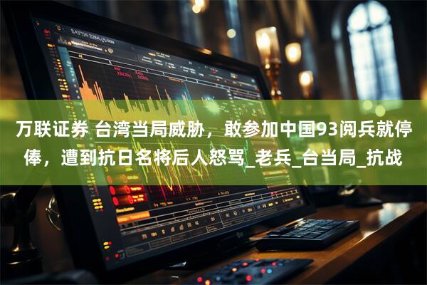 万联证券 台湾当局威胁，敢参加中国93阅兵就停俸，遭到抗日名将后人怒骂_老兵_台当局_抗战