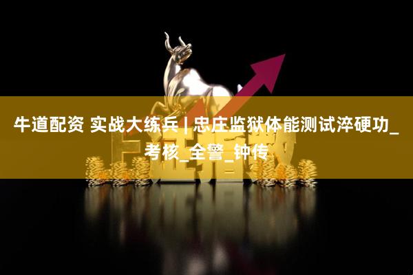 牛道配资 实战大练兵 | 忠庄监狱体能测试淬硬功_考核_全警_钟传