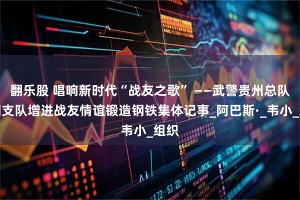 翻乐股 唱响新时代“战友之歌” ——武警贵州总队贵阳支队增进战友情谊锻造钢铁集体记事_阿巴斯·_韦小_组织
