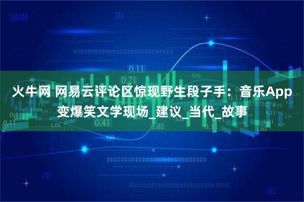 火牛网 网易云评论区惊现野生段子手：音乐App变爆笑文学现场_建议_当代_故事