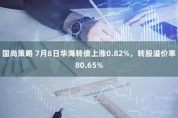 国尚策略 7月8日华海转债上涨0.82%，转股溢价率80.65%