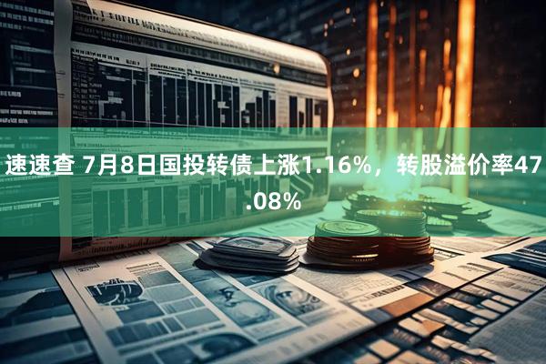 速速查 7月8日国投转债上涨1.16%，转股溢价率47.08%