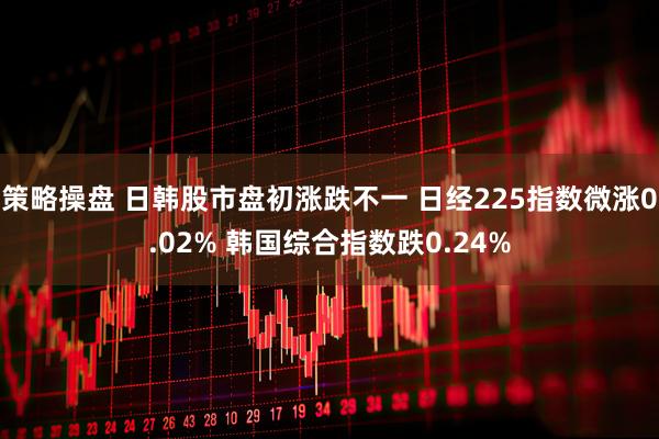 策略操盘 日韩股市盘初涨跌不一 日经225指数微涨0.02% 韩国综合指数跌0.24%