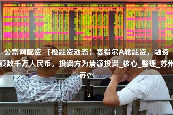 公富网配资 【投融资动态】赛得尔A轮融资，融资额数千万人民币，投资方为清源投资_核心_整理_苏州