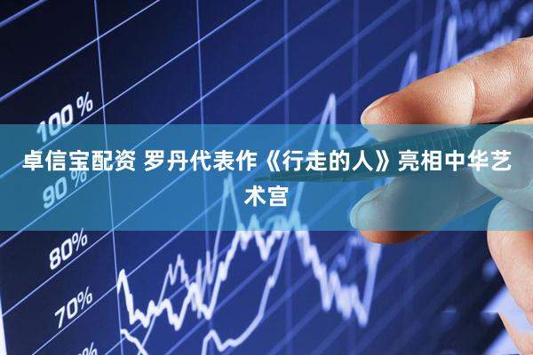 卓信宝配资 罗丹代表作《行走的人》亮相中华艺术宫