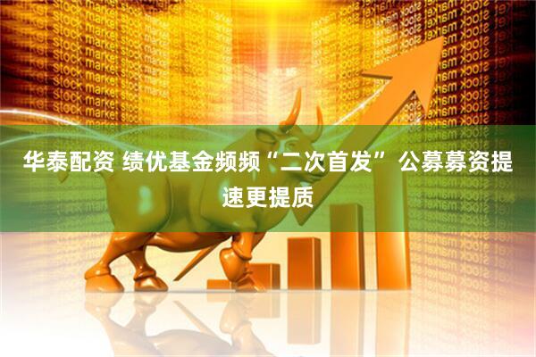 华泰配资 绩优基金频频“二次首发” 公募募资提速更提质