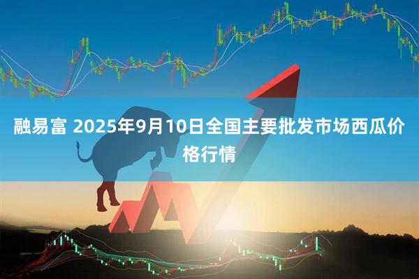 融易富 2025年9月10日全国主要批发市场西瓜价格行情