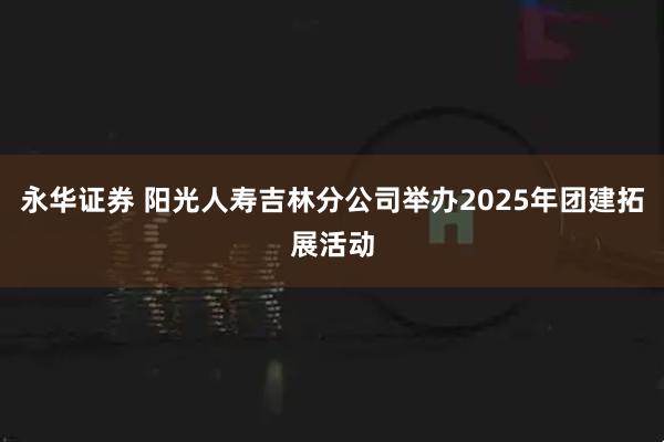 永华证券 阳光人寿吉林分公司举办2025年团建拓展活动