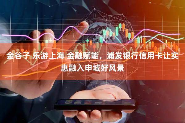 金谷子 乐游上海 金融赋能，浦发银行信用卡让实惠融入申城好风景