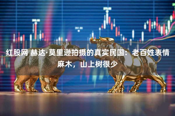 红股网 赫达·莫里逊拍摄的真实民国:老百姓表情麻木,山上树很少