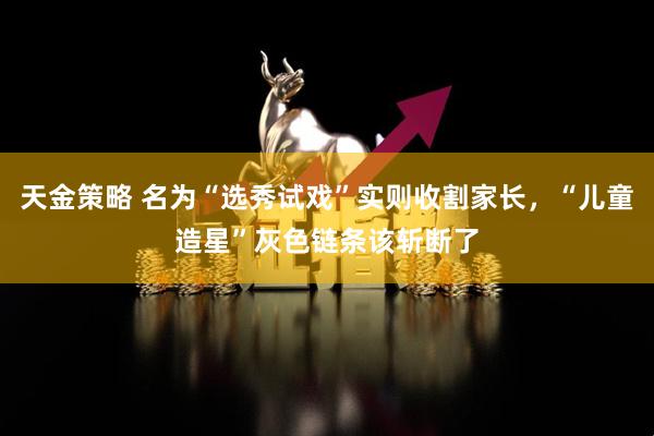 天金策略 名为“选秀试戏”实则收割家长，“儿童造星”灰色链条该斩断了
