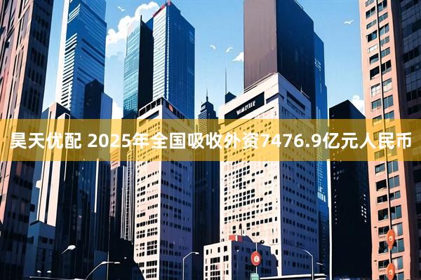 昊天优配 2025年全国吸收外资7476.9亿元人民币