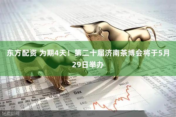 东方配资 为期4天！第二十届济南茶博会将于5月29日举办