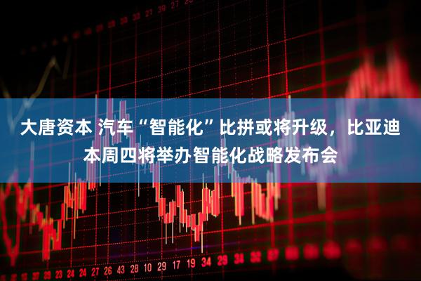 大唐资本 汽车“智能化”比拼或将升级，比亚迪本周四将举办智能化战略发布会