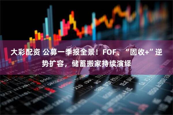 大彩配资 公募一季报全景！FOF、“固收+”逆势扩容，储蓄搬家持续演绎